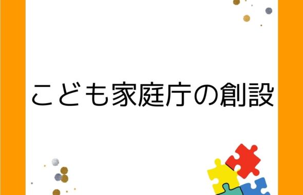 こども家庭庁の創設。令和５年（2023年）４月。こどもまんなか